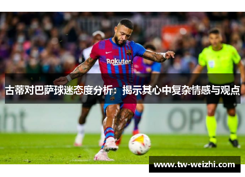 古蒂对巴萨球迷态度分析：揭示其心中复杂情感与观点